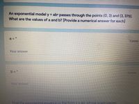 An exponential model y = abx passes through the points (0, 3) and (3, 375).
What are the values of a and b? [Provide a numerical answer for each]
a%3D
2 points
Your answer
b =
2 points
Your ansver
Find the exponential.eauation in the form y = ab whose araph passes
