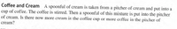 Coffee and Cream
A spoonful of cream is taken from a pitcher of cream and put into a
cup of coffee. The coffee is stirred. Then a spoonful of this mixture is put into the pitcher
of cream. Is there now more cream in the coffee cup or more coffee in the pitcher of
cream?
