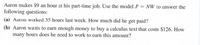 Aaron makes $9 an hour at his part-time job. Use the model P = NW to answer the
following questions:
(a) Aaron worked 35 hours last week. How much did he get paid?
(b) Aaron wants to earn enough money to buy a calculus text that costs $126. How
many hours does he need to work to earn this amount?
