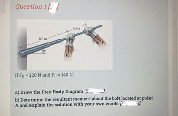 Question 1
0.7 m
20⁰
0.3 m
25
If FB = 120 N and Fc = 140 N,
30° Fc
a) Draw the Free-Body Diagram
b) Determine the resultant moment about the bolt located at point
A and explain the solution with your own wordss].