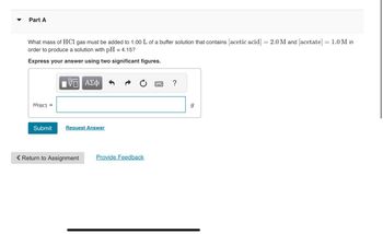 Part A
What mass of HCl gas must be added to 1.00 L of a buffer solution that contains [acetic acid] =2.0 M and [acetate] = 1.0 M in
order to produce a solution with pH = 4.15?
Express your answer using two significant figures.
mHC1 =
Submit
V— ΑΣΦ
Request Answer
Return to Assignment
Provide Feedback
?
g