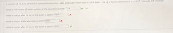 A solution of 25.0 mL of 0.095 M hydroxylamonlum lon (weak acid) was titrated with 0.110 M NaOH. The Ka of hydroxylamonium Is 1.1 x 10-6. Calculate the following:
What is the volume of NaOH solution at the equivalence point? 21.6
What is the pH after 10 mL of the NaOH is added? 10.85
What is the pH at the equivalence point? 9.85
What is the pH after 25 mL of the NaOH is added? 11.87
X
X
mL