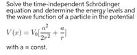 Solve the time-independent Schrödinger
equation and determine the energy levels and
the wave function of a particle in the potential
a?
V (x) = Vol
a
+
2r2
with a = const.
