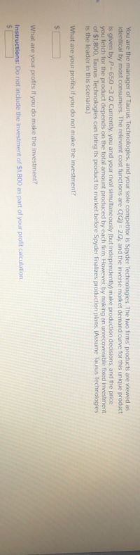 %24
You are the manager of Taurus Technologies, and your sole competitor is Spyder Technologies. The two firms' products are viewed as
identical by most consumers. The relevant cost functions are CQ) = 2Q; and the inverse market demand curve for this unique product
is given by P= 650-3 Q. Currently, you and your rival simultaneously (but independently) make production decisions, and the price
you fetch for the product depends on the total amount produced by each firm.However, by making an unrecoverable fixed investment
of $1,800, Taurus Technologies can bring its product to market before Spyder finalizes production plans. (Assume Taurus Technologies
is the leader in this scenario.)
k
What are your profits if you do not make the investment?
%24
What are your profits if you do make the investment?
Instructions: Do not include the investment of $1,800 as part of your profit calculation.
