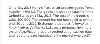 On 1 May 2015 Harry's Plastics Ltd acquires goods from a
supplier in the US. The goods are shipped f.o.b. from the
United States on 1 May 2015. The cost of the goods is
US$1 500 000. The amount has not been paid at period
end, 30 June 2015. Exchange rates are as follows:\\n
\\n\\n\\nHarry's Plastics Ltd uses a perpetual inventory
system.\\nWhat entries are required at transaction date
and reporting date (rounded to the nearest whole A$)?