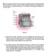 B2) An automotive engine can be assumed as rectangular block with approximation
size 0.4 m high, 0.6 m wide, and 0.7 m long as shown in Figure 6. The ambient air is
at 1 atm and 15°C where air density (P) = 1.225 kg/m and kinematic viscosity (v) =
1.47x105 m2/s.
Air
85km/h
15°C
Engine
Block
Figure 6
a) Calculate the friction coefficient (C) and investigate the force acting on the
bottom surface of the engine block as the car travels at the velocity of 85 km/h.
Assume the flow to be turbulent (Cr = 0.074/Re5) over the entire surface
because of the constant agitation of the engine block.
b) An engine oil at 40°C with kinematic viscosity (v) = 2.485×104 m³/s is flowing
over a long flat plate with velocity of 4 m/s. Determine the critical distance xer
from the leading edge of the plate where the flow become turbulent (Recr =
5x105), and analyze the thickness of the boundary layers over a length of 2xer.
Given boundary layer thickness for laminar flow is, öx = 4.91x/Re,2 and
turbulent flow, õ., = 0.38x/Re,15.
