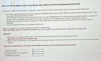 Exercise 15-14 (Algo) Lessor; operating lease; effect on financial statements [LO 15-4]
At January 1, 2024, Café Med leased restaurant equipment from Crescent Corporation under a nine-year lease agreement.
• The lease agreement specifies annual payments of $21,000 beginning January 1, 2024, the beginning of the lease, and on each
December 31 thereafter through 2031.
• The equipment was acquired recently by Crescent at a cost of $180,000 (its fair value) and was expected to have a useful life of
13 years with no salvage value at the end of its life. Crescent records depreciation using the straight-line method.
. Because the lease term is only nine years, the asset does have an expected residual value at the end of the lease term of
$76,604.
• Crescent seeks a 8% return on its lease investments.
By this arrangement, the lease is deemed to be an operating lease.
Note: Use tables, Excel, or a financial calculator. (FV of $1. PV of $1. FVA of $1. PVA of $1. FVAD of $1 and PVAD of $1)
Required:
1. What will be the effects of the lease on Crescent's (lessor's) earnings for the first year (ignore taxes)?
Note: Enter decreases with negative sign.
2. What will be the balances in the balance sheet accounts related to the lease at the end of the first year for Crescent (ignore
taxes)?
Note: For all requirements, round your intermediate calculations to the nearest whole dollar amount.
1. Effect on earnings
2. Equipment balance (net, end of year)
2. Deferred lease revenue