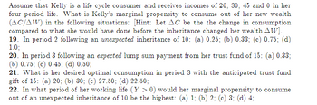 Assume that Kelly is a life cycle consumer and receives incomes of 20, 30, 45 and 0 in her
four period life. What is Kelly's marginal propensity to consume out of her new wealth
(AC/AW) in the following situations: [Hint: Let AC be the the change in consumption
compared to what she would have done before the inheritance changed her wealth AW].
19. In period 2 following an unexpected inheritance of 10: (a) 0.25; (b) 0.33; (c) 0.75; (d)
1.0;
20. In period 3 following an expected lump sum payment from her trust fund of 15: (a) 0.33;
(b) 0.75; (c) 0.45; (d) 0.50;
21. What is her desired optimal consumption in period 3 with the anticipated trust fund
gift of 15: (a) 20; (b) 30; (c) 27.50; (d) 22.50;
22. In what period of her working life (Y > 0) would her marginal propensity to consume
out of an unexpected inheritance of 10 be the highest: (a) 1; (b) 2; (c) 3; (d) 4;