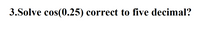 3.Solve cos(0.25) correct to five decimal?
