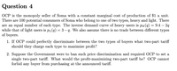 Question 4
OCP is the monopoly seller of Soma with a constant marginal cost of production of $1 a unit.
There are 100 potential consumers of Soma who belong to one of two types, heavy and light. There
are an equal number of each type. The inverse demand curve of heavy users is pH(q) = 9.4 – 2q
while that of light users is pL(q) = 3– q. We also assume there is no trade between different types
of buyers.
1. If OCP could perfectly discriminate between the two types of buyers what two-part tariff
should they charge each type to maximize profit?
2. Suppose the Government were to ban such price discrimination and required OCP to set a
single two-part tariff. What would the profit-maximizing two-part tariff be? OCP cannot
forbid any buyer from purchasing at the announced tariff.
