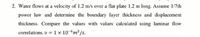 2. Water flows at a velocity of 1.2 m/s over a flat plate 1.2 m long. Assume 1/7th
power law and determine the boundary layer thickness and displacement
thickness. Compare the values with values calculated using laminar flow
correlations. v = 1 x 10-6m²/s.
