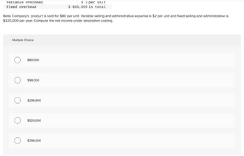Variable overhead
Fixed overhead
Belle Company's product is sold for $80 per unit. Variable selling and administrative expense is $2 per unit and fixed selling and administrative is
$320,000 per year. Compute the net income under absorption costing.
Multiple Choice
O
$80,000
$98,000
$296,800
$520,000
$ 3 per unit
$ 600,000 in total
$298,000