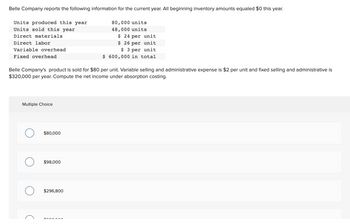 Belle Company reports the following information for the current year. All beginning inventory amounts equaled $0 this year.
80,000 units
48,000 units
$ 24 per unit
$ 26 per unit
$3 per unit
$ 600,000 in total
Units produced this year
Units sold this year
Direct materials
Direct labor
Variable overhead
Fixed overhead
Belle Company's product is sold for $80 per unit. Variable selling and administrative expense is $2 per unit and fixed selling and administrative is
$320,000 per year. Compute the net income under absorption costing.
Multiple Choice
O
$80,000
$98,000
$296,800
tran^^^