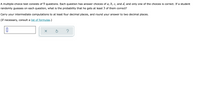 A multiple-choice test consists of 9 questions. Each question has answer choices of a, b, c, and d, and only one of the choices is correct. If a student
randomly guesses on each question, what is the probability that he gets at least 3 of them correct?
Carry your intermediate computations to at least four decimal places, and round your answer to two decimal places.
(If necessary, consult a list of formulas.)
