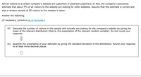 Not all visitors to a certain company's website are customers or potential customers. In fact, the company's executives
estimate that about 5% of all visitors to the website are looking for other websites. Assume that this estimate is correct and
that a random sample of 50 visitors to the website is taken.
Answer the following.
(If necessary, consult a list of formulas.)
(a) Estimate the number of visitors in the sample who actually are looking for the company's website by giving the
mean of the relevant distribution (that is, the expectation of the relevant random variable). Do not round your
response.
(b) Quantify the uncertainty of your estimate by giving the standard deviation of the distribution. Round your response
to at least three decimal places.
