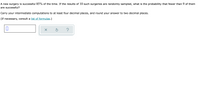 A new surgery is successful 85% of the time. If the results of 10 such surgeries are randomly sampled, what is the probability that fewer than 9 of them
are successful?
Carry your intermediate computations to at least four decimal places, and round your answer to two decimal places.
(If necessary, consult a list of formulas.)
?
