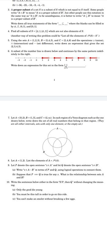 (a) {1,3,5,7,9,11,1
,...}.
(b) {-36,-25,-16, -9,-4,-1}.
3. A proper subset of a set S is a subset of S which is not equal to S itself. Some people
write "A <B" to mean "A is a proper subset of B", but other people use this notation in
the same way as "A ≤B"; to be unambiguous, it is better to write "AB" to mean “A
is a proper subset of B".
Write down all true statements of the form
by Ø, Z, {0, 1), and [0, 1].
4. Find all subsets of S = {0, 1, {0, 1}} which are not also elements of S.
(Another way of writing this problem could be "List all the elements of P(S)-S".)
5. Using the sets A = {1,2,3}, B = {3,4,5}, and C = {2,4,6} and the operations U (union),
n (intersection) and - (set difference), write down an expression that gives the set
{2,3,4,5).
6. A subset of the number line is drawn below and continues by the same pattern indefi-
nitely to the right.
-3 -2 -1
+
0
1
Đ
2
3
B
"where the blanks can be filled in
✪
4
1
5
Write down an expression for this set in the form U
NEN
A
6
7
Đ
8
9
Đ
10
7. Let A = [0,2), B = (1,3], and C = (2,00). In each region of a Venn diagram such as the one
drawn below, write down the set of all real numbers that belong in that region. (They
are all either intervals, sets with only one element, or the empty set.)
A
8. Let A = {1,2}. List the elements of A x P(A).
9. Let P denote the open sentence "x € A" and let denote the open sentence "x € B".
(a) Write "x € A -B" in terms of P and Q, using logical operations to connect them.
(b) Suppose that P⇒ is true for any x. What is the relationship between sets A
and B?
10. Write the sentences below either in the form "If P, then Q" without changing the mean-
ing.
(a) Only the good die young.
(b) You must be this tall in order to go on this ride.
(c) You can't make an omelet without breaking a few eggs.