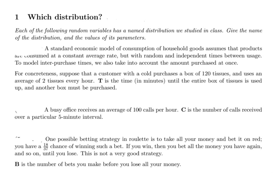 1 Which distribution?
Each of the following random variables has a named distribution we studied in class. Give the nam
of the distribution, and the values of its parameters.
A standard economic model of consumption of household goods assumes that products
are consumed at a constant average rate, but with random and independent times between usage.
To model inter-purchase times, we also take into account the amount purchased at once.
For concreteness, suppose that a customer with a cold purchases a box of 120 tissues, and uses an
average of 2 tissues every hour. T is the time (in minutes) until the entire box of tissues is used
up, and another box must be purchased.
A busy office receives an average of 100 calls per hour. C is the number of calls received
over a particular 5-minute interval.
One possible betting strategy in roulette is to take all your money and bet it on red;
you have a chance of winning such a bet. If you win, then you bet all the money you have again,
and so on, until you lose. This is not a very good strategy.
B is the number of bets you make before you lose all your money.