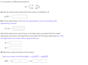 For the system of differential equations,
a) Find the characteristic polynomial of the matrix of coefficients A.
CA(X)
=
A1, A2 =
y'
U1 =
=
b) Find the eigenvalues of A. Enter the eigenvalues as a list in ascending order
separated by commas.
U2 =
- 5
6
18 16
c) Find the eigenvectors assuming u₁ is the eigenvector associated with the smaller
eigenvalue X₁ and u2 is the eigenvector associated with the larger eigenvalue X₂. Enter
the eigenvectors as a matrix with an appropriate size.
d) Determine a general solution to the system.
Enter your answer in the format y(t) = c₁f₁(t)v₁ + c₂f2(t)v₂.
y(t) = C1
+ c₂