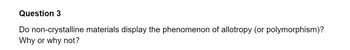 Question 3
Do non-crystalline materials display the phenomenon of allotropy (or polymorphism)?
Why or why not?