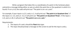 Write a program that takes the x-y coordinates of a point in the Cartesian plane
and prints a message telling either an axis on which the point lies or the quadrant in which it is
found. If x or y is 0, the code will print out "The point is on x or y axis".
For example, if your input x is 2.5, and y is 1, it will print out "The point is in Quadrant One"; if
the input x is -2.3, and y is -3.2, it will print out "The point is in Quadrant Three"; if the input x
is 0, and y is 20, it will print out "The point is on x or y axis ".
Requirements:
1. The inputs of x and y should be float data type.
2. The input should prompt a message on the screen to ask for the input x and y.