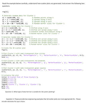 Read the example below carefully, understand how scatter plots are generated. And answer the following two
questions.
rng(1);
% Generate random data for Cluster 1
x1 = randn (100, 1);
y12randn(100, 1);
z1
3
randn(100, 1);
s1 = 20 + 80 * rand(100, 1);
% Random points along X
% Spread along Y-axis
% Spread along Z-axis
% Random marker sizes for Cluster 1
% Shifted along X-axis
% Generate random data for Cluster 2
x26+randn(100, 1);
y262randn (100, 1);
randn(100, 1);
z2
s2 = 20 + 80 * rand(100, 1);
% Shifted and spread along Y-axis
% Standard normal distribution along Z
% Random marker sizes for Cluster 2
% Generate random data for Cluster 3
x3 -6 + 1.5 * randn(100, 1);
y3-61.5 randn (100, 1);
z3-32
s3 20+80
randn(100, 1);
rand(100, 1);
% Create the 3D scatter plot
figure;
% Shifted and spread along X-axis
% Shifted and spread along Y-axis
% Shifted and spread along Z-axis
% Random marker sizes for Cluster 3
% Plot Cluster 1 with semi-transparent blue circles
scatter3(x1, y1, z1, s1, 'MarkerEdgeColor', 'b', 'MarkerFaceColor', 'b', 'Marker FaceAlpha', 0.5);
hold on;
% Plot Cluster 2 with semi-transparent red diamonds
scatter3(x2, y2, 22, s2, 'd', 'MarkerEdgeColor', 'g', 'MarkerFaceColor', 'g', 'MarkerFaceAlpha',
0.5);
% Plot Cluster 3 with semi-transparent green squares
scatter3(x3, y3, z3, s3, 's', 'MarkerEdgeColor', 'r', 'MarkerFaceColor', 'r', 'MarkerFaceAlpha',
0.5);
% Customize the plot
title('3D Scatter Plot of Three Clusters');
xlabel('X-axis');
ylabel('Y-axis');
zlabel('Z-axis');
legend('Cluster 1', 'Cluster 2', 'Cluster 3');
grid on;
hold off;
Question 3. What type of data format is suitable for 3d scatter plotting?
Question 4. Please provide two engineering examples that 3d scatter plots are most appropriate for. Please
include rationales for your choice.