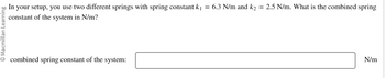 In your setup, you use two different springs with spring constant k₁ = 6.3 N/m and k₂ = 2.5 N/m. What is the combined spring
constant of the system in N/m?
combined spring constant of the system:
N/m