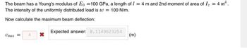 The beam has a Young's modulus of Eo 100 GPa, a length of / = 4 m and 2nd moment of area of I₂ = 4 m².
The intensity of the uniformly distributed load is w = 100 N/m.
Now calculate the maximum beam deflection:
Umax =
X
Expected answer: 0.1149623254
(m)