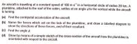 An aircraft is travelling at a constant speed of 180 m s' in a horizontal circle of radius 20 km. A
plumbline, attached to the roof of the cabin, settles at an angle ø to the vertical while the aircraft
is turning.
(a) Find the centripetal acceleration of the aircraft.
(b) Name the forces which act on the bob of the plumbline, and draw a labelled diagram to
show the directions of these forces, and of their resultant.
(c) Find the angle ø.
(d) Show by means of a simple sketch of the cross-section of the aircraft how the plumbline is
orientated with respect to the aircraft.
