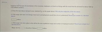 References
Suppose that because of uncertainty in the economy, employers cut back on hirings with the result that the demand for labour falls by
1.50 (million) workers.
a. Draw the new labour demand curve, labelled D2, on the graph above. Plot only the endpoints of the line above.
b. If the wage rate does not change, how much unemployment would there be in Lumberland? Round your answer to 2 decimal
places
million
c. If the wage rate does adjust, what will be the new equilibrium wage and number of employed workers? Round your answer to 21
decimal places.
Wage rate: $
]: Quantity of labour:
million