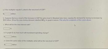 a. If the multiplier equals 5, what is the new level of GDP?
$
billion
b. Suppose that as a result of the increase in GDP the price level in Newland also rises, causing the demand for money to increase by
$90 billion. Show the new money demand, labelled MD2, in graph A above. Plot only the endpoints of the curve above.
c. What will be the new interest rate?
d. In graph B, by how much will investment spending change?
$
billion.
e. Given the same value of the multiplier, what will be the new level of GDP?
billion