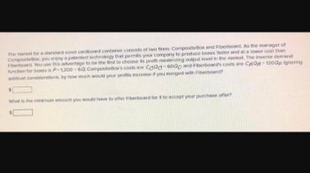 The market for a standard-sized cardboard container consists of two firms: CompositeBox and Fiberboard. As the manager of
CompositeBox, you enjoy a patented technology that permits your company to produce boxes faster and at a lower cost than
Fiberboard. You use this advantage to be the first to choose its profit-maximizing output level in the market. The inverse demand
function for baxes is P=1,200-6Q CompositeBox's costs are Caad 6000 and Fiberboard's costs are CAQA=120QF Ignoring
antitrust considerations, by how much would your profits increase if you merged with Fiberboard?
What is the minimum amount you would have to offer Fiberboard for it to accept your purchase offer?