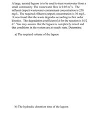 A large, aerated lagoon is to be used to treat wastewater from a
small community. The wastewater flow is 0.05 m³/s. The
influent (input) wastewater contaminant concentration is 250
mg/L. The required effluent (output) concentration is 30 mg/L.
It was found that the waste degrades according to first order
kinetics. The degradation coefficient (k) for the reaction is 0.52
d'. You may assume that the lagoon is completely mixed and
that conditions in the system are at steady state. Determine:
a) The required volume of the lagoon
b) The hydraulic detention time of the lagoon
