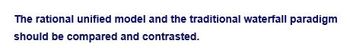 The rational unified model and the traditional waterfall paradigm
should be compared and contrasted.