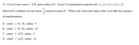 14. Circle O has center (-4,6) and a radius of 8. Circle O is transformed using the rule (x, y) –→(x+2, y+2)
1
followed by a dilation of scale factor centered at point O'. What is the center and radius of the circle after the sequence
of transformations.
A. center: (-6,-8), radius: 4
B. center: (-6,-8), radius: 16
C. center: (-2,8), radius: 4
D. center: (-2,8), radius: 16
