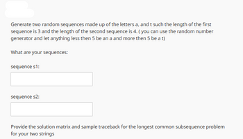 Generate two random sequences made up of the letters a, and t such the length of the first
sequence is 3 and the length of the second sequence is 4. (you can use the random number
generator and let anything less then 5 be an a and more then 5 be a t)
What are your sequences:
sequence s1:
sequence s2:
Provide the solution matrix and sample traceback for the longest common subsequence problem
for your two strings