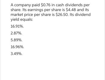 A company paid $0.76 in cash dividends per
share. Its earnings per share is $4.48 and its
market price per share is $26.50. Its dividend
yield equals:
16.91%.
2.87%.
5.89%.
16.96%.
3.49%.