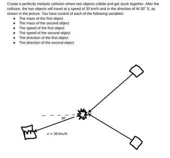 Create a perfectly inelastic collision where two objects collide and get stuck together. After the
collision, the two objects will travel at a speed of 30 km/h and in the direction of W 30° S, as
shown in the picture. You have control of each of the following variables:
• The mass of the first object
•
The mass of the second object
The speed of the first object
The speed of the second object
The direction of the first object
The direction of the second object
30°
v = 30 km/h