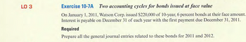 LO 3
Exercise 10-7A Two accounting cycles for bonds issued at face value
On January 1, 2011, Watson Corp. issued $220,000 of 10-year, 6 percent bonds at their face amount.
Interest is payable on December 31 of each year with the first payment due December 31, 2011.
Required
Prepare all the general journal entries related to these bonds for 2011 and 2012.