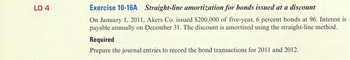 LO 4
Exercise 10-16A Straight-line amortization for bonds issued at a discount
On January 1, 2011, Akers Co. issued $200,000 of five-year, 6 percent bonds at 96. Interest is
payable annually on December 31. The discount is amortized using the straight-line method.
Required
Prepare the journal entries to record the bond transactions for 2011 and 2012.