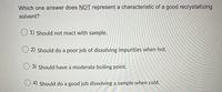 Which one answer does NOT represent a characteristic of a good recrystallizing
solvent?
O 1) Should not react with sample.
O 2) Should do a poor job of dissolving impurities when hot.
O 3) Should have a moderate boiling point.
O 4) Should do a good job dissolving a sample when cold.
