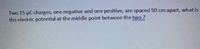 Two 15 µC charges, one negative and one positive, are spaced 50 cm apart, what is
the electric potential at the middle point between the two?
