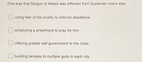 One way that Sargon of Akkad was different from Sumerian rulers was
using fear of his cruelty to enforce obedience
employing a priesthood to pray for him
offering greater self-government to the cities
building temples to multiple gods in each city
