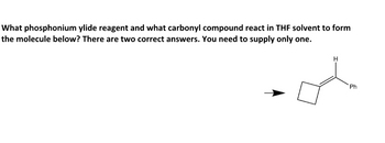 What phosphonium ylide reagent and what carbonyl compound react in THF solvent to form
the molecule below? There are two correct answers. You need to supply only one.
H
Ph