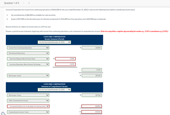 Question 1 of 5
Concord Corporation has income from continuing operations of $266,000 for the year ended December 31, 2022. It also has the following items (before considering income taxes).
1.
2
An unrealized loss of $84,000 on available-for-sale securities.
A gain of $27,000 on the discontinuance of a division (comprised of a $16,000 loss from operations and a $43,000 gain on disposal).
Assume all items are subject to income taxes at a 21% tax rate.
>
Prepare a partial income statement, beginning with income from continuing operations, and a statement of comprehensive income. (Enter loss using either a negative sign preceding the number eg. -2,945 or parentheses e.g. (2,945).)
Income from Continuing Operations
Discontinued Operations
Gain from Disposal, Net of Income Taxes
Net Income /(Loss)
Loss from Operations, Net of Income Tax Savings
Net Income /(Loss)
Other Comprehensive Income
CONCORD CORPORATION
Income Statement (Partial)
For the Year Ended December 31, 2022
Comprehensive Income/(Loss)
CONCORD CORPORATION
Statement of Comprehensive Income
For the Year Ended December 31, 2022
Unrealized Holding Gain on Available-for-Sale Securities ✓
27000
(5670)
$
$
266000
S
21330
287330
DO A
287330
(84000)
203330