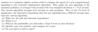 Authors of a computer algebra system wish to compare the speed of a new computational
algorithm to the currently implemented algorithm. They apply the new algorithm to 50
standard problems; it averages 8.16 seconds with true standard deviation o = = 0.17 second.
The current algorithm averages 8.21 seconds on such problems. Test, at the 1% level of
significance, the alternative hypothesis that the new algorithm has a different average time
than the current algorithm.
(a) What are the null and alternate hypotheses?
(b) What is a?
(c) What is the probability you will make a Type I error in your decision?
(d) Identify your test statistic, and compute its z-score.
(e) Do you reject or fail to reject?