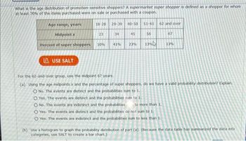 What is the age distribution of promotion-sensitive shoppers? A supermarket super shopper is defined as a shopper for whom
at least 70% of the items purchased were on sale or purchased with a coupon.
18-28 29-39 40-50
Age range, years
Midpoint x
Percent of super shoppers 10%
LUSE SALT
23
34
41%
45
51-61
56
23% 13%
62 and over
67
O Yes. The events are distinct and the probabilities sum to 1.
O No. The events are indistinct and the probabilities to more than 1.
O Yes. The events are distinct and the probabilities do not sum to 1.
O Yes. The events are indistinct and the probabilities sum to less than 1.
13%
For the 62-and-over group, use the midpoint 67 years.
(a) Using the age midpoints x and the percentage of super shoppers, do we have a valid probability distribution? Explain.
O No. The events are distinct and the probabilities sum to 1.
(b) Use a histogram to graph the probability distribution of part (a). (Because the data table has summarized the data into
categories, use SALT to create a bar chart.)