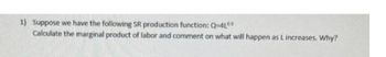 1) Suppose we have the following SR production function: Q=4Ls
Calculate the marginal product of labor and comment on what will happen as L increases. Why?