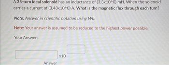 A 25-turn ideal solenoid has an inductance of (3.3x10^0) mH. When the solenoid
carries a current of (3.48x10^0) A. What is the magnetic flux through each turn?
Note: Answer in scientific notation using Wb.
Note: Your answer is assumed to be reduced to the highest power possible.
Your Answer:
Answer
x10