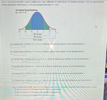 Let x = red blood cell (RBC) count in millions per cubic millimeter of whole blood. For healthy females, x has an approximately
normal distribution with mean u = 4.3 and standard deviation a = 0.5.
The Standard Normal Distribution
(-0, 0-1)
-3
-2
-1
0
68% of area
95% of area
99.7% of area
2
3
Z
(a) Convert the x interval, 4.5 < x, to a z interval. (Round your answer to two decimal places.)
(b) Convert the x interval, x < 4.2, to a z interval. (Round your answer to two decimal places.)
2<
(c) Convert the x interval, 4.0 < x < 5.5, to a z interval. (Round your answers to two decimal places.)
<><
(d) Convert the z interval, z < -1.44, to an x interval. (Round your answer to one decimal place.)
x <
(e) Convert the z interval, 1.28 <z, to an x interval. (Round your answer to one decimal place.)
<X
(f) Convert the z interval, -2.25 <z<-1.00, to an x interval. (Round your answers to one decimal place.)
<X
4
(g) If a female had an RBC count of 5.9 or higher, would that be considered unusually high? Explain using z values.
O Yes. A z score of 3.20 implies that this RBC is unusually high.
O No. A z score of -3.20 implies that this RBC is unusually low.
O No. A z score of 3.20 implies that this RBC is normal..